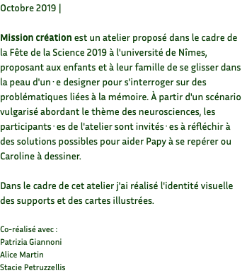 Octobre 2019 | Mission création est un atelier proposé dans le cadre de la Fête de la Science 2019 à l'université de Nîmes, proposant aux enfants et à leur famille de se glisser dans la peau d'un·e designer pour s'interroger sur des problématiques liées à la mémoire. À partir d'un scénario vulgarisé abordant le thème des neurosciences, les participants·es de l'atelier sont invités·es à réfléchir à des solutions possibles pour aider Papy à se repérer ou Caroline à dessiner. Dans le cadre de cet atelier j'ai réalisé l'identité visuelle des supports et des cartes illustrées. Co-réalisé avec : Patrizia Giannoni Alice Martin Stacie Petruzzellis