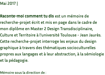 Mai 2017 | Raconte-moi comment tu dis est un mémoire de recherche-projet écrit et mis en page dans le cadre de mon diplôme en Master 2 Design Transdisciplinaire, Culture et Territoire à l'université Toulouse - Jean Jaurès. Cette recherche-projet interroge les enjeux du design graphique à travers des thématiques socioculturelles propres aux langages et à leur abstraction, à la sémiologie et la pédagogie. Mémoire sous la direction de : 