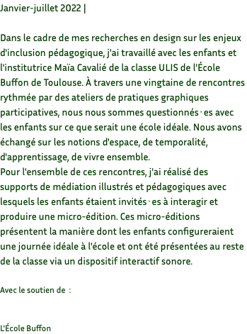 Janvier-juillet 2022 | Dans le cadre de mes recherches en design sur les enjeux d'inclusion pédagogique, j'ai travaillé avec les enfants et l'institutrice Maïa Cavalié de la classe ULIS de l'École Buffon de Toulouse. À travers une vingtaine de rencontres rythmée par des ateliers de pratiques graphiques participatives, nous nous sommes questionnés·es avec les enfants sur ce que serait une école idéale. Nous avons échangé sur les notions d'espace, de temporalité, d'apprentissage, de vivre ensemble. Pour l'ensemble de ces rencontres, j'ai réalisé des supports de médiation illustrés et pédagogiques avec lesquels les enfants étaient invités·es à interagir et produire une micro-édition. Ces micro-éditions présentent la manière dont les enfants configureraient une journée idéale à l'école et ont été présentées au reste de la classe via un dispositif interactif sonore. Avec le soutien de : L'École Buffon