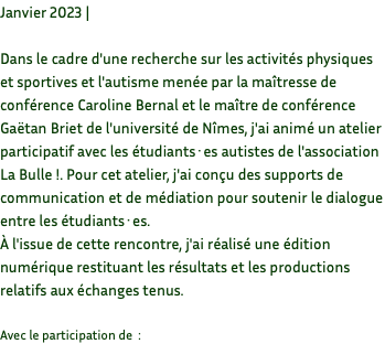 Janvier 2023 | Dans le cadre d'une recherche sur les activités physiques et sportives et l'autisme menée par la maîtresse de conférence Caroline Bernal et le maître de conférence Gaëtan Briet de l'université de Nîmes, j'ai animé un atelier participatif avec les étudiants·es autistes de l'association La Bulle !. Pour cet atelier, j'ai conçu des supports de communication et de médiation pour soutenir le dialogue entre les étudiants·es. À l'issue de cette rencontre, j'ai réalisé une édition numérique restituant les résultats et les productions relatifs aux échanges tenus. Avec le participation de :