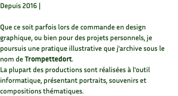 Depuis 2016 | Que ce soit parfois lors de commande en design graphique, ou bien pour des projets personnels, je poursuis une pratique illustrative que j'archive sous le nom de Trompettedort. La plupart des productions sont réalisées à l'outil informatique, présentant portraits, souvenirs et compositions thématiques. 