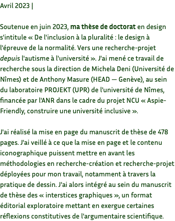 Avril 2023 | Soutenue en juin 2023, ma thèse de doctorat en design s'intitule « De l'inclusion à la pluralité : le design à l'épreuve de la normalité. Vers une recherche-projet depuis l'autisme à l'université ». J'ai mené ce travail de recherche sous la direction de Michela Deni (Université de Nîmes) et de Anthony Masure (HEAD — Genève), au sein du laboratoire PROJEKT (UPR) de l'université de Nîmes, financée par l'ANR dans le cadre du projet NCU « Aspie-Friendly, construire une université inclusive ». J'ai réalisé la mise en page du manuscrit de thèse de 478 pages. J'ai veillé à ce que la mise en page et le contenu iconographique puissent mettre en avant les méthodologies en recherche-création et recherche-projet déployées pour mon travail, notamment à travers la pratique de dessin. J'ai alors intégré au sein du manuscrit de thèse des « interstices graphiques », un format éditorial exploratoire mettant en exergue certaines réflexions constitutives de l'argumentaire scientifique.