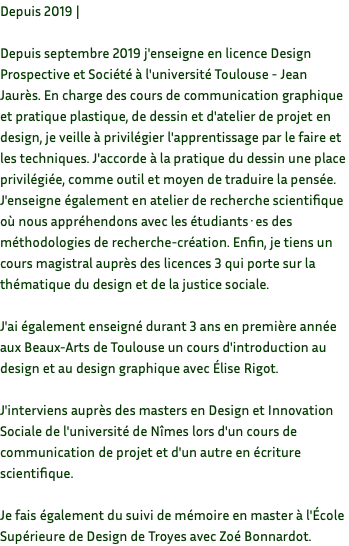 Depuis 2019 | Depuis septembre 2019 j'enseigne en licence Design Prospective et Société à l'université Toulouse - Jean Jaurès. En charge des cours de communication graphique et pratique plastique, de dessin et d'atelier de projet en design, je veille à privilégier l'apprentissage par le faire et les techniques. J'accorde à la pratique du dessin une place privilégiée, comme outil et moyen de traduire la pensée. J'enseigne également en atelier de recherche scientifique où nous appréhendons avec les étudiants·es des méthodologies de recherche-création. Enfin, je tiens un cours magistral auprès des licences 3 qui porte sur la thématique du design et de la justice sociale. J'ai également enseigné durant 3 ans en première année aux Beaux-Arts de Toulouse un cours d'introduction au design et au design graphique avec Élise Rigot. J'interviens auprès des masters en Design et Innovation Sociale de l'université de Nîmes lors d'un cours de communication de projet et d'un autre en écriture scientifique. Je fais également du suivi de mémoire en master à l'École Supérieure de Design de Troyes avec Zoé Bonnardot.