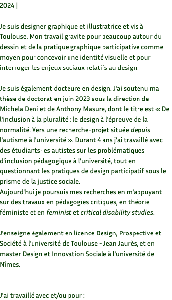 2024 | Je suis designer graphique et illustratrice et vis à Toulouse. Mon travail gravite pour beaucoup autour du dessin et de la pratique graphique participative comme moyen pour concevoir une identité visuelle et pour interroger les enjeux sociaux relatifs au design. Je suis également docteure en design. J'ai soutenu ma thèse de doctorat en juin 2023 sous la direction de Michela Deni et de Anthony Masure, dont le titre est « De l'inclusion à la pluralité : le design à l'épreuve de la normalité. Vers une recherche-projet située depuis l'autisme à l'université ». Durant 4 ans j'ai travaillé avec des étudiants·es autistes sur les problématiques d'inclusion pédagogique à l'université, tout en questionnant les pratiques de design participatif sous le prisme de la justice sociale. Aujourd'hui je poursuis mes recherches en m'appuyant sur des travaux en pédagogies critiques, en théorie féministe et en feminist et critical disability studies. J'enseigne également en licence Design, Prospective et Société à l'université de Toulouse - Jean Jaurès, et en master Design et Innovation Sociale à l'université de Nîmes. J'ai travaillé avec et/ou pour : 