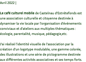 Avril 2022 | Le café culturel mobile de Castelnau d'Estrétefonds est une association culturelle et citoyenne destinée à dynamiser la vie locale par l'organisation d'événements conviviaux et d'ateliers aux multiples thématiques : écologie, parentalité, musique, pédagogie,etc. J'ai réalisé l'identité visuelle de l'association par la création d'un logotype modulable, une gamme colorée, des illustrations et une série de pictogramme destinée aux différentes activités associatives et ses temps forts.