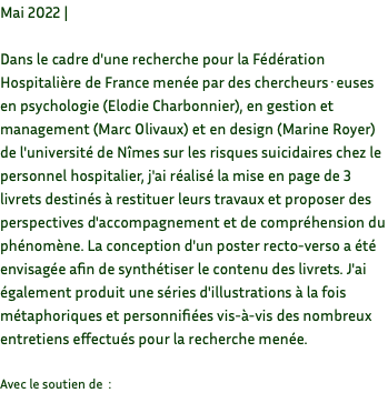 Mai 2022 | Dans le cadre d'une recherche pour la Fédération Hospitalière de France menée par des chercheurs·euses en psychologie (Elodie Charbonnier), en gestion et management (Marc Olivaux) et en design (Marine Royer) de l'université de Nîmes sur les risques suicidaires chez le personnel hospitalier, j'ai réalisé la mise en page de 3 livrets destinés à restituer leurs travaux et proposer des perspectives d'accompagnement et de compréhension du phénomène. La conception d'un poster recto-verso a été envisagée afin de synthétiser le contenu des livrets. J'ai également produit une séries d'illustrations à la fois métaphoriques et personnifiées vis-à-vis des nombreux entretiens effectués pour la recherche menée. Avec le soutien de :