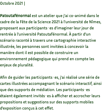 Octobre 2021 | Patoutafénormal est un atelier que j'ai co-animé dans le cadre de la Fête de la Science 2021 à l'université de Nîmes, proposant aux participants·es d'imaginer leur jour de rentrée à l'université Patoutafénormal. À partir d'un scénario raconté à travers une cartographie interactive illustrée, les personnes sont invitées à concevoir la manière dont il est possible de construire un environnement pédagogique qui prend en compte les enjeux de pluralité. Afin de guider les participants·es, j'ai réalisé une série de cartes illustrées accompagnant le scénario interactif, ainsi que des supports de médiation. Les participants·es étaient également invités·es à afficher et accrocher leurs propositions et suggestions sur des supports mobiles d'exposition conçus à cet effet.