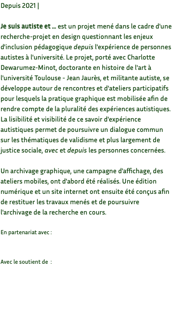 Depuis 2021 | Je suis autiste et … est un projet mené dans le cadre d'une recherche-projet en design questionnant les enjeux d'inclusion pédagogique depuis l'expérience de personnes autistes à l'université. Le projet, porté avec Charlotte Dewarumez-Minot, doctorante en histoire de l'art à l'université Toulouse - Jean Jaurès, et militante autiste, se développe autour de rencontres et d'ateliers participatifs pour lesquels la pratique graphique est mobilisée afin de rendre compte de la pluralité des expériences autistiques. La lisibilité et visibilité de ce savoir d'expérience autistiques permet de poursuivre un dialogue commun sur les thématiques de validisme et plus largement de justice sociale, avec et depuis les personnes concernées. Un archivage graphique, une campagne d'affichage, des ateliers mobiles, ont d'abord été réalisés. Une édition numérique et un site internet ont ensuite été conçus afin de restituer les travaux menés et de poursuivre l'archivage de la recherche en cours. En partenariat avec : Avec le soutient de : 