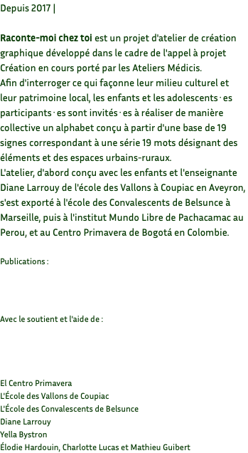 Depuis 2017 | Raconte-moi chez toi est un projet d'atelier de création graphique développé dans le cadre de l'appel à projet Création en cours porté par les Ateliers Médicis. Afin d'interroger ce qui façonne leur milieu culturel et leur patrimoine local, les enfants et les adolescents·es participants·es sont invités·es à réaliser de manière collective un alphabet conçu à partir d'une base de 19 signes correspondant à une série 19 mots désignant des éléments et des espaces urbains-ruraux. L'atelier, d'abord conçu avec les enfants et l'enseignante Diane Larrouy de l'école des Vallons à Coupiac en Aveyron, s'est exporté à l'école des Convalescents de Belsunce à Marseille, puis à l'institut Mundo Libre de Pachacamac au Perou, et au Centro Primavera de Bogotá en Colombie. Publications : Avec le soutient et l'aide de : El Centro Primavera L'École des Vallons de Coupiac L'École des Convalescents de Belsunce Diane Larrouy Yella Bystron Élodie Hardouin, Charlotte Lucas et Mathieu Guibert