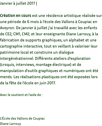 Janvier à juillet 2017 | Création en cours est une résidence artistique réalisée sur une période de 6 mois à l'école des Vallons à Coupiac en Aveyron. De janvier à juillet j'ai travaillé avec les enfants de CE2, CM1, CM2, et leur enseignante Diane Larrouy, à la fabrication de supports graphiques, un alphabet et une cartographie interactive, tout en veillant à valoriser leur patrimoine local et construire un dialogue intergénérationnel. Différents ateliers d'exploration (croquis, interviews, montage électrique) et de manipulation d'outils graphiques et numériques ont été menés. Les réalisations plastiques ont été exposées lors de la fête de l'école en juin 2017. Avec le soutient et l'aide de : L'École des Vallons de Coupiac Diane Larrouy