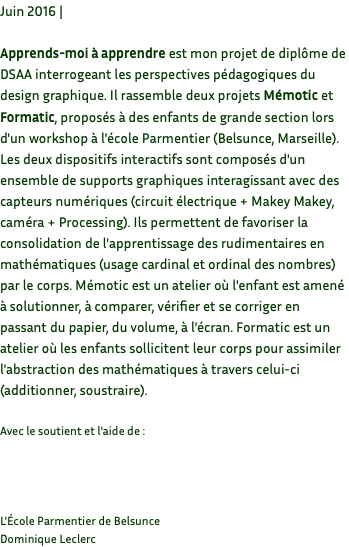 Juin 2016 | Apprends-moi à apprendre est mon projet de diplôme de DSAA interrogeant les perspectives pédagogiques du design graphique. Il rassemble deux projets Mémotic et Formatic, proposés à des enfants de grande section lors d'un workshop à l'école Parmentier (Belsunce, Marseille). Les deux dispositifs interactifs sont composés d'un ensemble de supports graphiques interagissant avec des capteurs numériques (circuit électrique + Makey Makey, caméra + Processing). Ils permettent de favoriser la consolidation de l'apprentissage des rudimentaires en mathématiques (usage cardinal et ordinal des nombres) par le corps. Mémotic est un atelier où l'enfant est amené à solutionner, à comparer, vérifier et se corriger en passant du papier, du volume, à l'écran. Formatic est un atelier où les enfants sollicitent leur corps pour assimiler l'abstraction des mathématiques à travers celui-ci (additionner, soustraire). Avec le soutient et l'aide de : L'École Parmentier de Belsunce Dominique Leclerc